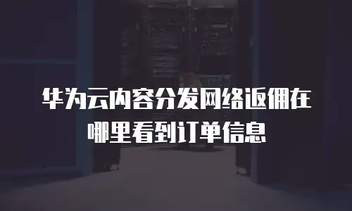 华为云内容分发网络返佣在哪里看到订单信息