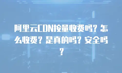 阿里云CDN按量收费吗？怎么收费？是真的吗？安全吗？