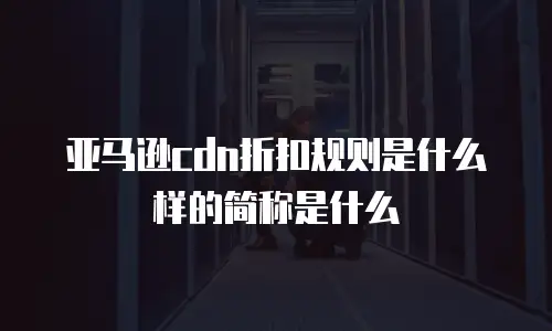 亚马逊cdn折扣规则是什么样的简称是什么