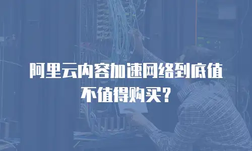 阿里云内容加速网络到底值不值得购买？