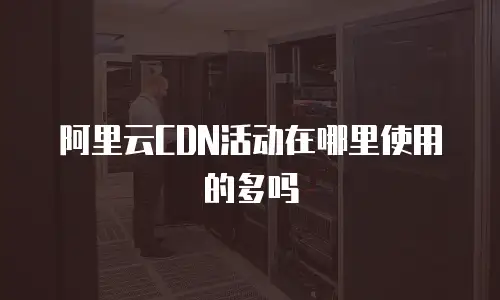 阿里云CDN活动在哪里使用的多吗