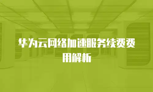 华为云网络加速服务续费费用解析