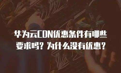 华为云CDN优惠条件有哪些要求吗？为什么没有优惠？