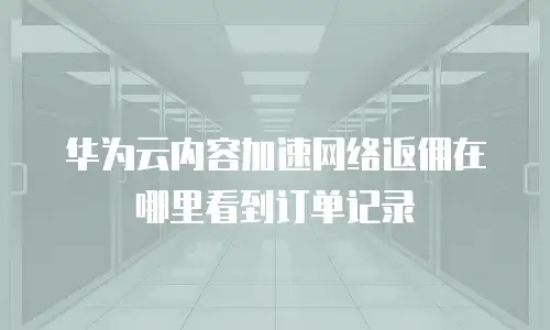华为云内容加速网络返佣在哪里看到订单记录