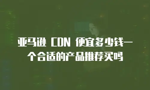 亚马逊 CDN 便宜多少钱一个合适的产品推荐买吗
