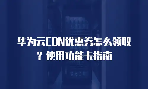 华为云CDN优惠券怎么领取？使用功能卡指南