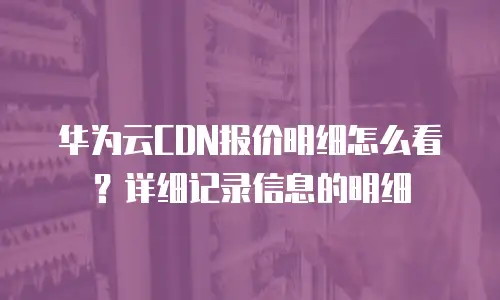 华为云CDN报价明细怎么看？详细记录信息的明细