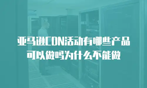 亚马逊CDN活动有哪些产品可以做吗为什么不能做