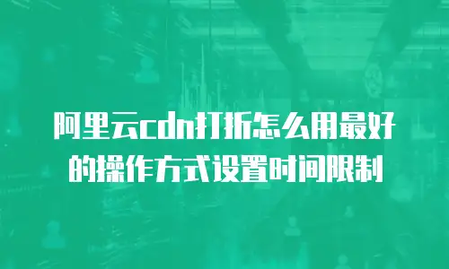 阿里云cdn打折怎么用最好的操作方式设置时间限制