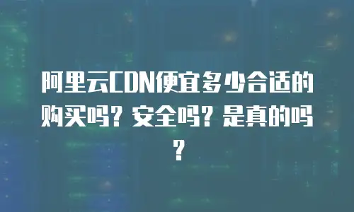 阿里云CDN便宜多少合适的购买吗？安全吗？是真的吗？