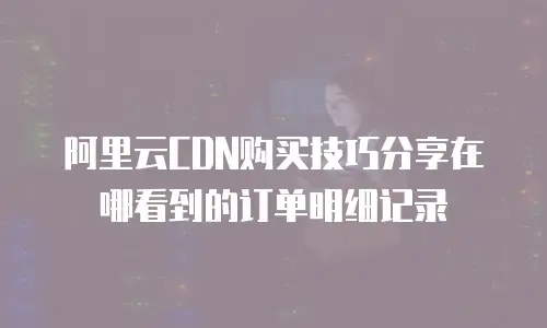 阿里云CDN购买技巧分享在哪看到的订单明细记录
