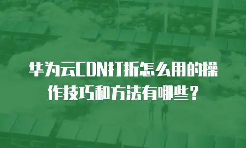 华为云CDN打折怎么用的操作技巧和方法有哪些？
