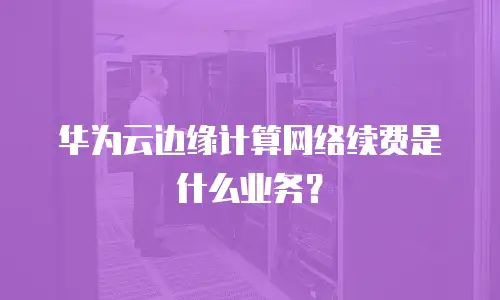 华为云边缘计算网络续费是什么业务？