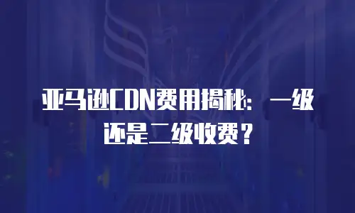 亚马逊CDN费用揭秘：一级还是二级收费？