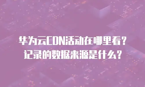 华为云CDN活动在哪里看？记录的数据来源是什么？