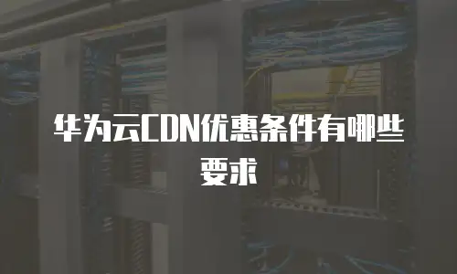 华为云CDN优惠条件有哪些要求