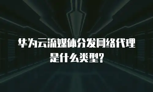华为云流媒体分发网络代理是什么类型?