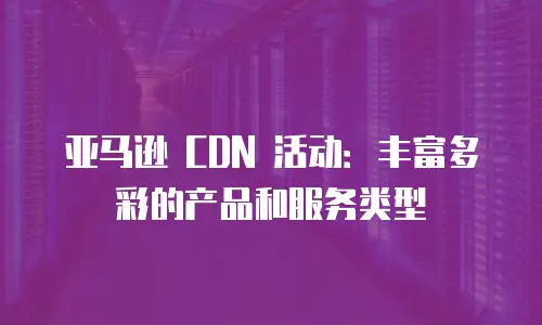 亚马逊 CDN 活动：丰富多彩的产品和服务类型