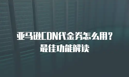 亚马逊CDN代金券怎么用？最佳功能解读