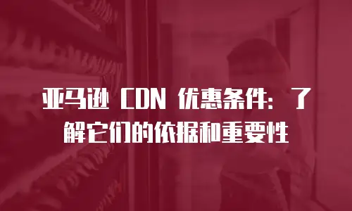 亚马逊 CDN 优惠条件：了解它们的依据和重要性