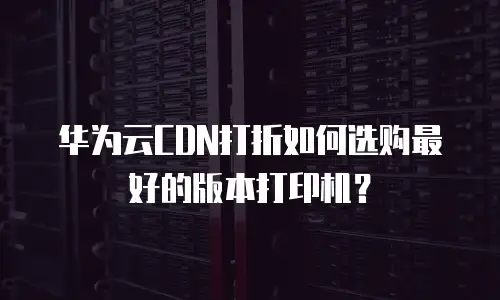 华为云CDN打折如何选购最好的版本打印机？