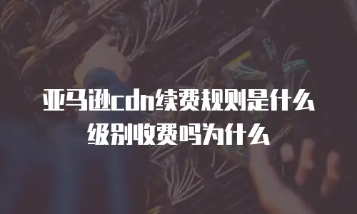 亚马逊cdn续费规则是什么级别收费吗为什么
