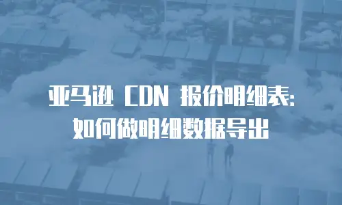 亚马逊 CDN 报价明细表：如何做明细数据导出