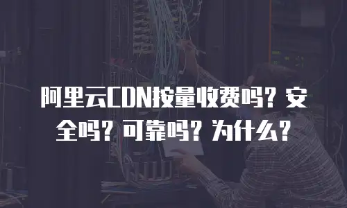 阿里云CDN按量收费吗？安全吗？可靠吗？为什么？