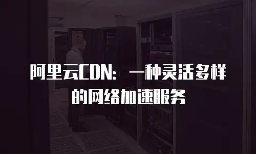 阿里云CDN：一种灵活多样的网络加速服务