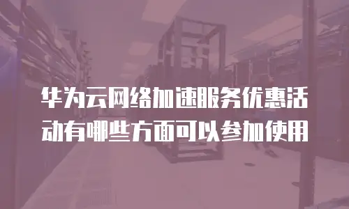 华为云网络加速服务优惠活动有哪些方面可以参加使用