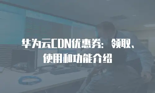 华为云CDN优惠券：领取、使用和功能介绍