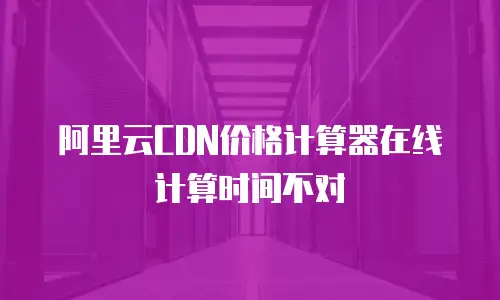 阿里云CDN价格计算器在线计算时间不对