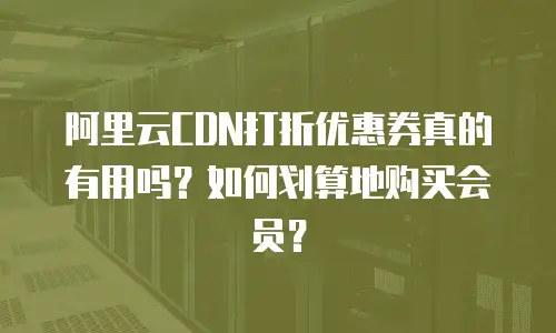 阿里云CDN打折优惠券真的有用吗？如何划算地购买会员？