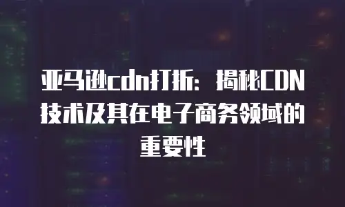 亚马逊cdn打折：揭秘CDN技术及其在电子商务领域的重要性