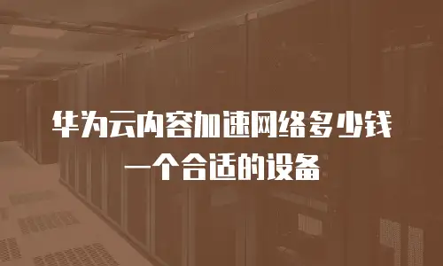 华为云内容加速网络多少钱一个合适的设备