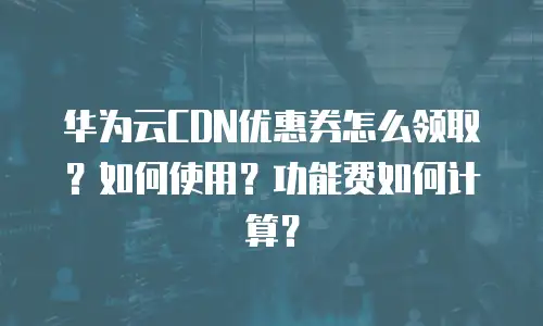 华为云CDN优惠券怎么领取？如何使用？功能费如何计算？