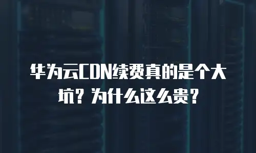 华为云CDN续费真的是个大坑？为什么这么贵？