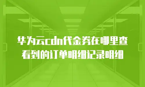 华为云cdn代金券在哪里查看到的订单明细记录明细