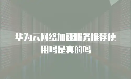 华为云网络加速服务推荐使用吗是真的吗