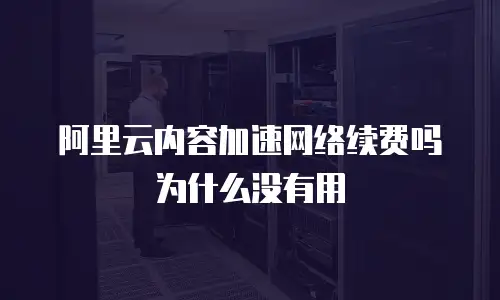 阿里云内容加速网络续费吗为什么没有用