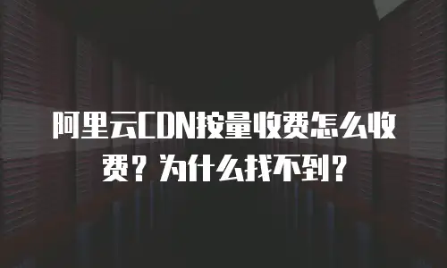 阿里云CDN按量收费怎么收费？为什么找不到？