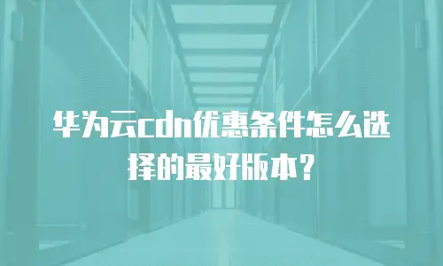 华为云cdn优惠条件怎么选择的最好版本？