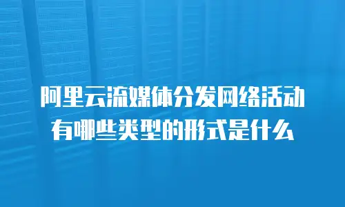 阿里云流媒体分发网络活动有哪些类型的形式是什么