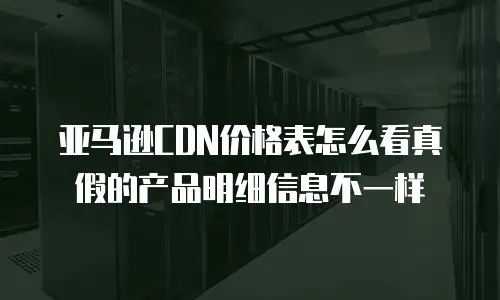 亚马逊CDN价格表怎么看真假的产品明细信息不一样