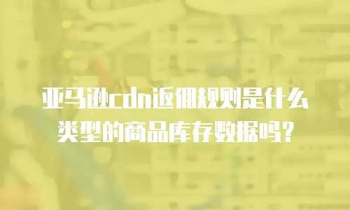 亚马逊cdn返佣规则是什么类型的商品库存数据吗？
