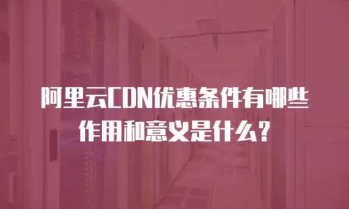 阿里云CDN优惠条件有哪些作用和意义是什么？