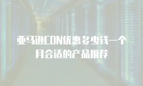 亚马逊CDN优惠多少钱一个月合适的产品推荐