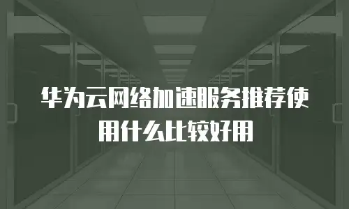 华为云网络加速服务推荐使用什么比较好用