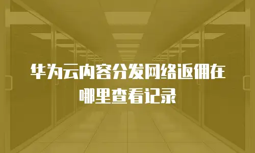 华为云内容分发网络返佣在哪里查看记录