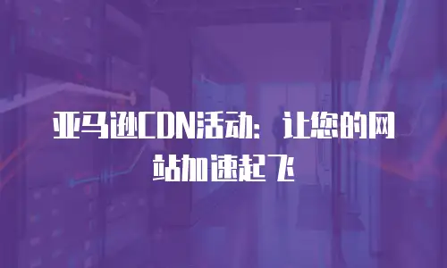 亚马逊CDN活动：让您的网站加速起飞
